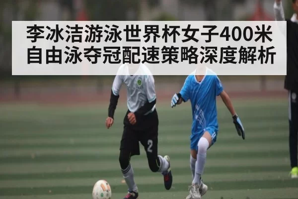 李冰洁游泳世界杯女子400米自由泳夺冠配速策略深度解析