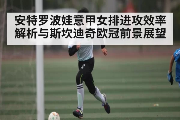 安特罗波娃意甲女排进攻效率解析与斯坎迪奇欧冠前景展望