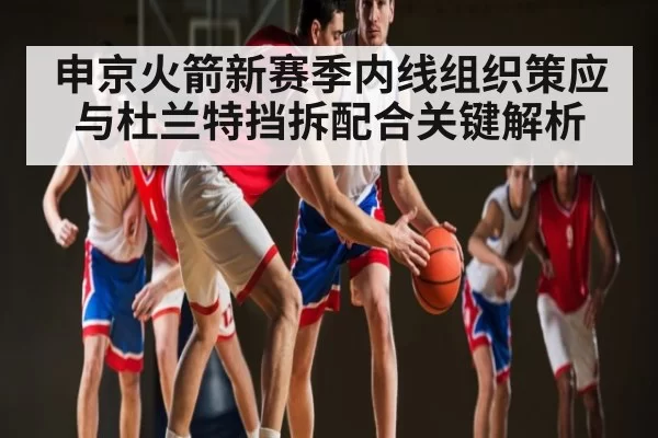 申京火箭新赛季内线组织策应与杜兰特挡拆配合关键解析