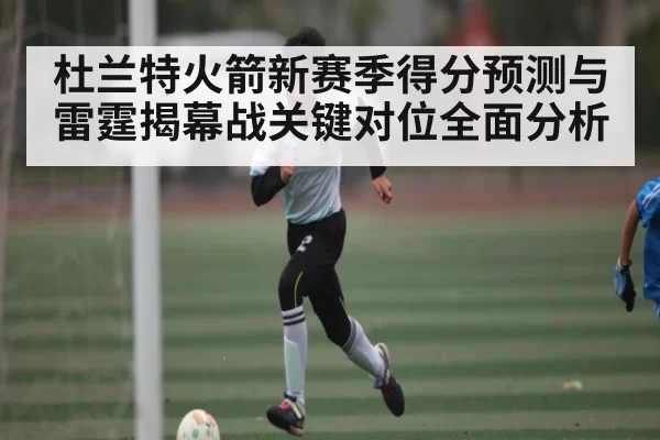杜兰特火箭新赛季得分预测与雷霆揭幕战关键对位全面分析